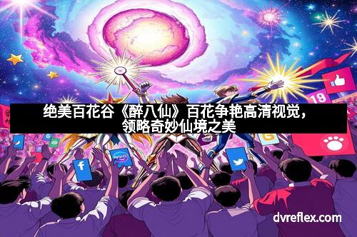 绝美百花谷《醉八仙》百花争艳高清视觉，领略奇妙仙境之美